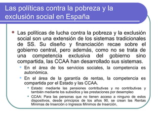 Las políticas contra la pobreza y la
exclusión social en España


Las políticas de lucha contra la pobreza y la exclusión
social son una extensión de los sistemas tradicionales
de SS. Su diseño y financiación recae sobre el
gobierno central, pero además, como no se trata de
una competencia exclusiva del gobierno sino
compartida, las CCAA han desarrollado sus sistemas.



En el área de los servicios sociales, la competencia es
autonómica.
En el área de la garantía de rentas, la competencia es
compartida por el Estado y las CCAA.




Estado: mediante las pensiones contributivas y no contributivas y
también mediante los subsidios y las prestaciones por desempleo
CCAA: Para las personas que no tienen acceso a ninguno de estos
dispositivos, desde principios de los años 90, se crean las Rentas
Mínimas de Inserción o Ingresos Mínimos de Inserción,

 