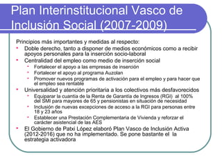 Plan Interinstitucional Vasco de
Inclusión Social (2007-2009)
Principios más importantes y medidas al respecto:
 Doble derecho, tanto a disponer de medios económicos como a recibir
apoyos personales para la inserción socio-laboral
 Centralidad del empleo como medio de inserción social






Universalidad y atención prioritaria a los colectivos más desfavorecidos






Fortalecer el apoyo a las empresas de inserción
Fortalecer el apoyo al programa Auzolan
Promover nuevos programas de activación para el empleo y para hacer que
el empleo sea rentable
Equiparar la cuantía de la Renta de Garantía de Ingresos (RGI) al 100%
del SMI para mayores de 65 y pensionistas en situación de necesidad
Inclusión de nuevas excepciones de acceso a la RGI para personas entre
18 y 23 años
Establecer una Prestación Complementaria de Vivienda y reforzar el
carácter asistencial de las AES

El Gobierno de Patxi López elaboró Plan Vasco de Inclusión Activa
(2012-2016) que no ha implementado. Se pone bastante el la
estrategia activadora

 