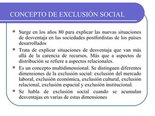 CONCEPTO DE EXCLUSIÓN SOCIAL








Surge en los años 80 para explicar las nuevas situaciones
de desventaja en las sociedades postfordistas de los países
desarrollados
Trata de explicar situaciones de desventaja que van más
allá de la carencia de recursos. Más que a aspectos de
distribución se refiere a aspectos relacionales.
Es un concepto multidimensional. Se distinguen diferentes
dimensiones de la exclusión social: exclusión del mercado
laboral, exclusión económica, exclusión cultural, exclusión
relacional, exclusión espacial y exclusión institucional.
Se habla de exclusión social cuando se acumulan
desventajas en varias de estas dimensiones

 