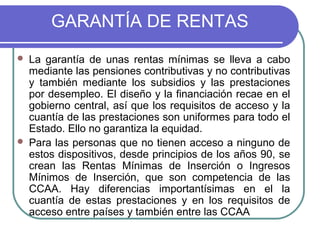 GARANTÍA DE RENTAS




La garantía de unas rentas mínimas se lleva a cabo
mediante las pensiones contributivas y no contributivas
y también mediante los subsidios y las prestaciones
por desempleo. El diseño y la financiación recae en el
gobierno central, así que los requisitos de acceso y la
cuantía de las prestaciones son uniformes para todo el
Estado. Ello no garantiza la equidad.
Para las personas que no tienen acceso a ninguno de
estos dispositivos, desde principios de los años 90, se
crean las Rentas Mínimas de Inserción o Ingresos
Mínimos de Inserción, que son competencia de las
CCAA. Hay diferencias importantísimas en el la
cuantía de estas prestaciones y en los requisitos de
acceso entre países y también entre las CCAA

 