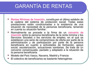 GARANTÍA DE RENTAS







Rentas Mínimas de Inserción, constituyen el último eslabón de
la cadena del sistema de protección social. Todas estas
prestaciones están condicionadas a la existencia de una
situación de necesidad de la personas beneficiaria, teniendo
en cuenta su situación familiar.
Normalmente se procede a la firma de un convenio de
inserción entre la persona beneficiaria de la renta mínima y los
Servicios Sociales o los servicios de empleo, en el que se
establecen una serie de compromisos de oferta por parte de la
administración y de participación por parte de la persona
beneficiaria en cuanto a actividades de formación, apoyo
social, escolarización, actuaciones sanitarias. Se trata de un
convenio consensuado, pactado y adaptado a la situación de
la persona beneficiaria.
Modelo del País Vasco, Navarra, Madrid y Francia
El colectivo de beneficiarios es bastante heterogéneo

 