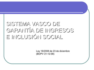 SISTEMA VASCO DE
GARANTÍA DE INGRESOS
E INCLUSIÓN SOCIAL
Ley 18/2008 de 23 de diciembre
(BOPV 31-12-08)

 