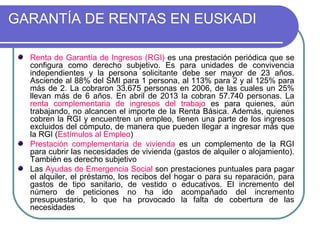 GARANTÍA DE RENTAS EN EUSKADI
Renta de Garantía de Ingresos (RGI) es una prestación periódica que se
configura como derecho subjetivo. Es para unidades de convivencia
independientes y la persona solicitante debe ser mayor de 23 años.
Asciende al 88% del SMI para 1 persona, al 113% para 2 y al 125% para
más de 2. La cobraron 33.675 personas en 2006, de las cuales un 25%
llevan más de 6 años. En abril de 2013 la cobran 57.740 personas. La
renta complementaria de ingresos del trabajo es para quienes, aún
trabajando, no alcancen el importe de la Renta Básica. Además, quienes
cobren la RGI y encuentren un empleo, tienen una parte de los ingresos
excluidos del cómputo, de manera que pueden llegar a ingresar más que
la RGI (Estímulos al Empleo)
Prestación complementaria de vivienda es un complemento de la RGI
para cubrir las necesidades de vivienda (gastos de alquiler o alojamiento).
También es derecho subjetivo
Las Ayudas de Emergencia Social son prestaciones puntuales para pagar
el alquiler, el préstamo, los recibos del hogar o para su reparación, para
gastos de tipo sanitario, de vestido o educativos. El incremento del
número de peticiones no ha ido acompañado del incremento
presupuestario, lo que ha provocado la falta de cobertura de las
necesidades

 