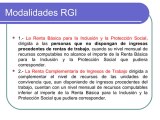 Modalidades RGI




1.- La Renta Básica para la Inclusión y la Protección Social,
dirigida a las personas que no dispongan de ingresos
procedentes de rentas de trabajo, cuando su nivel mensual de
recursos computables no alcance el importe de la Renta Básica
para la Inclusión y la Protección Social que pudiera
corresponder.
2.- La Renta Complementaria de Ingresos de Trabajo dirigida a
complementar el nivel de recursos de las unidades de
convivencia que, aun disponiendo de ingresos procedentes del
trabajo, cuentan con un nivel mensual de recursos computables
inferior al importe de la Renta Básica para la Inclusión y la
Protección Social que pudiera corresponder.

 