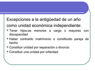 Excepciones a la antigüedad de un año
como unidad económica independiente:
 Tener

hijos-as menores a cargo o mayores con
discapacidad
 Haber contraído matrimonio o constituido pareja de
hecho
 Constituir unidad por separación o divorcio
 Constituir una unidad por orfandad

 