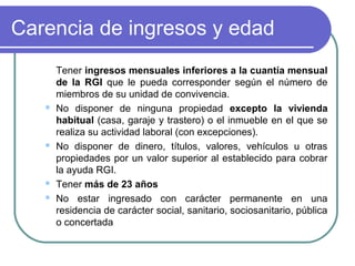 Carencia de ingresos y edad








Tener ingresos mensuales inferiores a la cuantía mensual
de la RGI que le pueda corresponder según el número de
miembros de su unidad de convivencia.
No disponer de ninguna propiedad excepto la vivienda
habitual (casa, garaje y trastero) o el inmueble en el que se
realiza su actividad laboral (con excepciones).
No disponer de dinero, títulos, valores, vehículos u otras
propiedades por un valor superior al establecido para cobrar
la ayuda RGI.
Tener más de 23 años
No estar ingresado con carácter permanente en una
residencia de carácter social, sanitario, sociosanitario, pública
o concertada

 