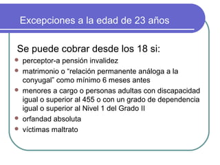 Excepciones a la edad de 23 años
Se puede cobrar desde los 18 si:







perceptor-a pensión invalidez
matrimonio o “relación permanente análoga a la
conyugal” como mínimo 6 meses antes
menores a cargo o personas adultas con discapacidad
igual o superior al 455 o con un grado de dependencia
igual o superior al Nivel 1 del Grado II
orfandad absoluta
víctimas maltrato

 
