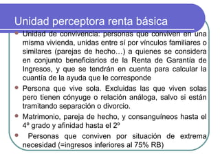 Unidad perceptora renta básica







Unidad de convivencia: personas que conviven en una
misma vivienda, unidas entre sí por vínculos familiares o
similares (parejas de hecho…) a quienes se considera
en conjunto beneficiarios de la Renta de Garantía de
Ingresos, y que se tendrán en cuenta para calcular la
cuantía de la ayuda que le corresponde
Persona que vive sola. Excluidas las que viven solas
pero tienen cónyuge o relación análoga, salvo si están
tramitando separación o divorcio.
Matrimonio, pareja de hecho, y consanguíneos hasta el
4º grado y afinidad hasta el 2º
Personas que conviven por situación de extrema
necesidad (=ingresos inferiores al 75% RB)

 