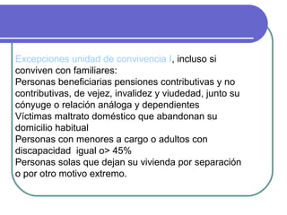 Excepciones unidad de convivencia I, incluso si
conviven con familiares:
Personas beneficiarias pensiones contributivas y no
contributivas, de vejez, invalidez y viudedad, junto su
cónyuge o relación análoga y dependientes
Víctimas maltrato doméstico que abandonan su
domicilio habitual
Personas con menores a cargo o adultos con
discapacidad igual o> 45%
Personas solas que dejan su vivienda por separación
o por otro motivo extremo.

 