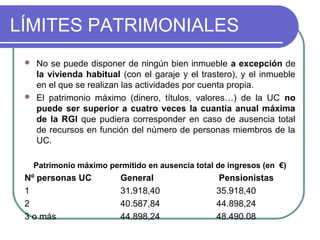 LÍMITES PATRIMONIALES




No se puede disponer de ningún bien inmueble a excepción de
la vivienda habitual (con el garaje y el trastero), y el inmueble
en el que se realizan las actividades por cuenta propia.
El patrimonio máximo (dinero, títulos, valores…) de la UC no
puede ser superior a cuatro veces la cuantía anual máxima
de la RGI que pudiera corresponder en caso de ausencia total
de recursos en función del número de personas miembros de la
UC.
Patrimonio máximo permitido en ausencia total de ingresos (en €)

Nº personas UC
1
2
3 o más

General
31.918,40
40.587,84
44.898,24

Pensionistas
35.918,40
44.898,24
48.490.08

 