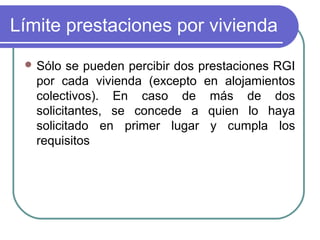 Límite prestaciones por vivienda
 Sólo

se pueden percibir dos prestaciones RGI
por cada vivienda (excepto en alojamientos
colectivos). En caso de más de dos
solicitantes, se concede a quien lo haya
solicitado en primer lugar y cumpla los
requisitos

 