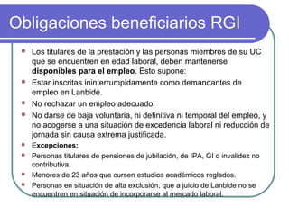 Obligaciones beneficiarios RGI






Los titulares de la prestación y las personas miembros de su UC
que se encuentren en edad laboral, deben mantenerse
disponibles para el empleo. Esto supone:
Estar inscritas ininterrumpidamente como demandantes de
empleo en Lanbide.
No rechazar un empleo adecuado.
No darse de baja voluntaria, ni definitiva ni temporal del empleo, y
no acogerse a una situación de excedencia laboral ni reducción de
jornada sin causa extrema justificada.

Excepciones:
 Personas titulares de pensiones de jubilación, de IPA, GI o invalidez no
contributiva.
 Menores de 23 años que cursen estudios académicos reglados.
 Personas en situación de alta exclusión, que a juicio de Lanbide no se
encuentren en situación de incorporarse al mercado laboral.


 
