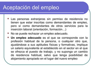 Aceptación del empleo
Las personas extranjeras sin permiso de residencia no
tienen que estar inscritas como demandantes de empleo,
pero sí como demandantes de otros servicios para la
inserción laboral (orientación, formación…)
 No se puede rechazar un empleo adecuado.
 Un empleo adecuado es el que se corresponde con la
profesión habitual de la persona, o cualquier otro que,
ajustándose a sus aptitudes físicas y formativas, implique
un salario equivalente al establecido en el sector en el que
se ofrezca el puesto de trabajo, y no suponga un cambio
de residencia habitual, salvo que tenga posibilidad de
alojamiento apropiado en el lugar del nuevo empleo


 