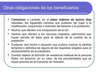 Otras obligaciones de los beneficiarios









Comunicar a Lanbide, en el plazo máximo de quince días
naturales, los siguientes cambios que pudieran dar lugar a la
modificación, suspensión o extinción del derecho a la prestación:
Hechos que afecten a la composición de la UC.
Hechos que afecten a los recursos (ingresos, patrimonio) que
hayan servido de base para el cálculo de la cuantía de la
prestación
Cualquier otro hecho o situación que pudiera implicar la pérdida
temporal o definitiva de alguno de los requisitos exigidos para el
reconocimiento de la prestación.
Cambio relativo al domicilio de residencia habitual de la persona
titular, sin perjuicio, en su caso, de las peculiaridades que se
hayan previsto en el Convenio de Inclusión.

 