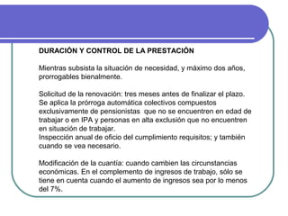 DURACIÓN Y CONTROL DE LA PRESTACIÓN
Mientras subsista la situación de necesidad, y máximo dos años,
prorrogables bienalmente.
Solicitud de la renovación: tres meses antes de finalizar el plazo.
Se aplica la prórroga automática colectivos compuestos
exclusivamente de pensionistas que no se encuentren en edad de
trabajar o en IPA y personas en alta exclusión que no encuentren
en situación de trabajar.
Inspección anual de oficio del cumplimiento requisitos; y también
cuando se vea necesario.
Modificación de la cuantía: cuando cambien las circunstancias
económicas. En el complemento de ingresos de trabajo, sólo se
tiene en cuenta cuando el aumento de ingresos sea por lo menos
del 7%.

 