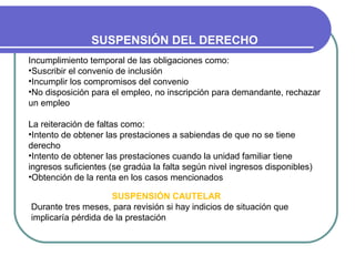 SUSPENSIÓN DEL DERECHO
Incumplimiento temporal de las obligaciones como:
•Suscribir el convenio de inclusión
•Incumplir los compromisos del convenio
•No disposición para el empleo, no inscripción para demandante, rechazar
un empleo
La reiteración de faltas como:
•Intento de obtener las prestaciones a sabiendas de que no se tiene
derecho
•Intento de obtener las prestaciones cuando la unidad familiar tiene
ingresos suficientes (se gradúa la falta según nivel ingresos disponibles)
•Obtención de la renta en los casos mencionados
SUSPENSIÓN CAUTELAR
Durante tres meses, para revisión si hay indicios de situación que
implicaría pérdida de la prestación

 