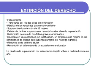 EXTINCIÓN DEL DERECHO
•Fallecimiento
•Transcurso de los dos años sin renovación
•Pérdida de los requisitos para reconocimiento
•Suspensión durante más de 18 meses
•Existencia de tres suspensiones durante los dos años de la prestación
•Reiteración de más de dos faltas graves sancionadas
•Rechazo en tres ocasiones, sin justificación, un empleo o una mejora en las
condiciones de trabajo que suponga aumento del nivel de ingresos.
•Renuncia de la persona titular
•Resolución en tal sentido de un expediente sancionador
La pérdida de la prestación por infracciones impide volver a pedirla durante un
año

 