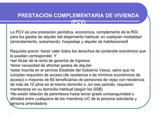 PRESTACIÓN COMPLEMENTARIA DE VIVIENDA
(PCV)
La PCV es una prestación periódica, económica, complemento de la RGI,
para los gastos de alquiler del alojamiento habitual, en cualquier modalidad
(arrendamiento, subarriendo, hospedaje y alquiler de habitaciones9
Requisito previo: hacer valer todos los derechos de contenido económico que
le puedan corresponder. Y
•ser titular de la renta de garantía de ingresos
•tener necesidad de afrontar gastos de alquiler
•estar inscrita en el servicio Etxebide del Gobierno Vasco, salvo que no
cumplan requisitos de acceso (de residencia o de mínimos económicos de
acceso) o mayores de 65 beneficiarias de pensiones de vejez con residencia
de más de 10 años en el mismo domicilio o, sin ese periodo, requieran
mantenerse en su domicilio habitual (según los SSB)
•No existir relación de parentesco hasta tercer grado consanguinidad o
afinidad entre cualquiera de los miembros UC de la persona solicitante y
persona arrendadora
.

 