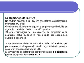 Exclusiones de la PCV
No podrán acceder a la PCV los solicitantes o cualesquiera
miembros UC que:
•Tengan una vivienda en alquiler o en propiedad incluida en
algún tipo de vivienda de protección pública
•Quienes dispongan de una vivienda en propiedad o en
usufructo, salvo quienes la han dejado por separación,
divorcio o desahucio
Si se comparte vivienda entre dos más UC unidas por
parentesco, se otorgará a la que la haya solicitado primero,
salvo mayor necesidad según SSB
Si la vivienda es compartida por beneficiarios no parientes,
podrán otorgarse hasta dos PCV

 