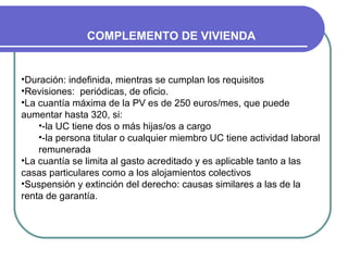 COMPLEMENTO DE VIVIENDA

•Duración: indefinida, mientras se cumplan los requisitos
•Revisiones: periódicas, de oficio.
•La cuantía máxima de la PV es de 250 euros/mes, que puede
aumentar hasta 320, si:
•-la UC tiene dos o más hijas/os a cargo
•-la persona titular o cualquier miembro UC tiene actividad laboral
remunerada
•La cuantía se limita al gasto acreditado y es aplicable tanto a las
casas particulares como a los alojamientos colectivos
•Suspensión y extinción del derecho: causas similares a las de la
renta de garantía.

 