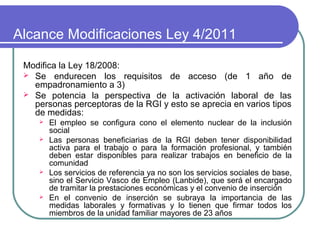 Alcance Modificaciones Ley 4/2011
Modifica la Ley 18/2008:
 Se endurecen los requisitos de acceso (de 1 año de
empadronamiento a 3)
 Se potencia la perspectiva de la activación laboral de las
personas perceptoras de la RGI y esto se aprecia en varios tipos
de medidas:







El empleo se configura cono el elemento nuclear de la inclusión
social
Las personas beneficiarias de la RGI deben tener disponibilidad
activa para el trabajo o para la formación profesional, y también
deben estar disponibles para realizar trabajos en beneficio de la
comunidad
Los servicios de referencia ya no son los servicios sociales de base,
sino el Servicio Vasco de Empleo (Lanbide), que será el encargado
de tramitar la prestaciones económicas y el convenio de inserción
En el convenio de inserción se subraya la importancia de las
medidas laborales y formativas y lo tienen que firmar todos los
miembros de la unidad familiar mayores de 23 años

 