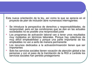 Esta nueva orientación de la ley, así como la que se aprecia en el
proyecto de plan de inclusión abre numerosos interrogantes:







Se introduce la perspectiva de derechos y responsabilidades, de
reciprocidad, pero en las condiciones que se dan en las actuales
sociedades no es posible una reciprocidad justa
Los programas de activación laboral van a tener unos resultados
muy modestos en términos laborales. Porque hay colectivos de
muy difícil empleabilidad y porque una parte importante de los
empleables no van a serlo de manera permanente
Los recursos dedicados a la activación/inserción tienen que ser
importantes
Solo los servicios sociales tienen vocación de atención global a las
personas y con el paso de la tramitación de la RGI a Lanbide los
servicios sociales han perdido protagonismo

 