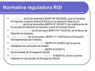 Normativa reguladora RGI








Ley18/2008 de 23 de diciembre (BOPV Nº 250/2008), para la Garantía
de Ingresos y para la Inclusión Social en la redacción dada por la
Ley 4/2011 de 24 de Noviembre (BOPV Nº 233/2011) de modificación de
la Ley para la Garantía de Ingresos y para la Inclusión Social.
Decreto 147/2010 de 25 de mayo (BOPV Nº 114/2010), de la Renta de
Garantía de Ingresos.
Decreto 2/2010, de 12 de enero, (BOPV nº 11/2010) de la Prestación
Complementaria de Vivienda.
Orden de 14 de febrero de 2001 (BOPV Nº 37/2001) por la que se
establecen los estímulos de empleo.
Decreto 4/2011, de 18 de enero (BOPV N 27/2011)
de las Ayudas de Emergencia Social
Orden de 27 de marzo de 2013 (BOPV N 66/2013), de las cuantías
máximas en las Ayudas de Emergencia Social

 