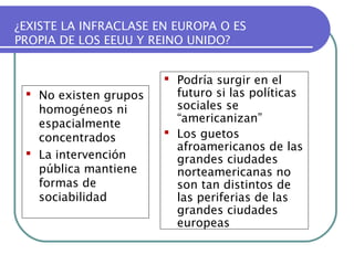 ¿EXISTE LA INFRACLASE EN EUROPA O ES
PROPIA DE LOS EEUU Y REINO UNIDO?

 No existen grupos
homogéneos ni
espacialmente
concentrados
 La intervención
pública mantiene
formas de
sociabilidad

 Podría surgir en el
futuro si las políticas
sociales se
“americanizan”
 Los guetos
afroamericanos de las
grandes ciudades
norteamericanas no
son tan distintos de
las periferias de las
grandes ciudades
europeas

 