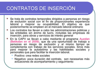 CONTRATOS DE INSERCIÓN






Se trata de contratos temporales dirigidos a personas en riesgo
de exclusión social con el fin de proporcionarles experiencia
laboral y mejorar su ocupabilidad. El objetivo es que
posteriormente se empleen en el mercado laboral ordinario
Los contratos los llevan a cabo las administraciones públicas y
las entidades sin ánimo de lucro, incluidas las empresas de
inserción, para obras y servicios de interés general
En la CAPV se llevan a cabo mediante el programa Auzolan
(Betikolan en el 2009), que da una oportunidad de trabajo a
personas en riesgo de exclusión y al mismo tiempo se
complementa con trabajo de los servicios sociales. Sirve más
para mejorar la autoestima y las habilidades sociales y
personales que para facilitar la inserción laboral.
 Positivo: crea redes sociales
 Negativo: poca duración del contrato, son necesarias más
actuaciones de acompañamiento y seguimiento

 