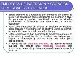 EMPRESAS DE INSERCIÓN Y CREACIÓN
DE MERCADOS TUTELADOS
Están promovidas y tuteladas por entidades sin ánimo de
lucro y se configuran como estructuras de inserción a favor
de personas excluidas, permitiendo aunar actividades
prelaborales y formativas con situaciones de empleo
asalariado
 Para cada trabajador se diseña un itinerario de inserción
personalizado y voluntario con el objetivo último de permitir
su inserción en el mercado laboral ordinario
 Estas empresas se han desarrollado fundamentalmente en
actividades y servicios de proximidad que exigen poco
capital y tecnología y utilizan mano de obra poco
especializada.
 A través de las cláusulas sociales, las administraciones
públicas han creado unos mercados tutelados para
promover el desarrollo y mantenimiento de las empresas de
inserción


 