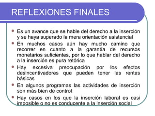 REFLEXIONES FINALES








Es un avance que se hable del derecho a la inserción
y se haya superado la mera orientación asistencial
En muchos casos aún hay mucho camino que
recorrer en cuanto a la garantía de recursos
monetarios suficientes, por lo que hablar del derecho
a la inserción es pura retórica
Hay excesiva preocupación por los efectos
desincentivadores que pueden tener las rentas
básicas
En algunos programas las actividades de inserción
son más bien de control
Hay casos en los que la inserción laboral es casi
imposible o no es conducente a la inserción social

 