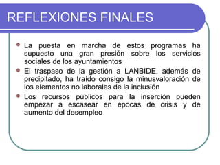 REFLEXIONES FINALES






La puesta en marcha de estos programas ha
supuesto una gran presión sobre los servicios
sociales de los ayuntamientos
El traspaso de la gestión a LANBIDE, además de
precipitado, ha traído consigo la minusvaloración de
los elementos no laborales de la inclusión
Los recursos públicos para la inserción pueden
empezar a escasear en épocas de crisis y de
aumento del desempleo

 