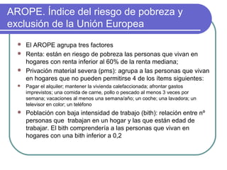 AROPE. Índice del riesgo de pobreza y
exclusión de la Unión Europea




El AROPE agrupa tres factores
Renta: están en riesgo de pobreza las personas que vivan en
hogares con renta inferior al 60% de la renta mediana;
Privación material severa (pms): agrupa a las personas que vivan
en hogares que no pueden permitirse 4 de los ítems siguientes:



Pagar el alquiler; mantener la vivienda calefaccionada; afrontar gastos
imprevistos; una comida de carne, pollo o pescado al menos 3 veces por
semana; vacaciones al menos una semana/año; un coche; una lavadora; un
televisor en color; un teléfono



Población con baja intensidad de trabajo (bith): relación entre nº
personas que trabajan en un hogar y las que están edad de
trabajar. El bith comprendería a las personas que vivan en
hogares con una bith inferior a 0,2

 