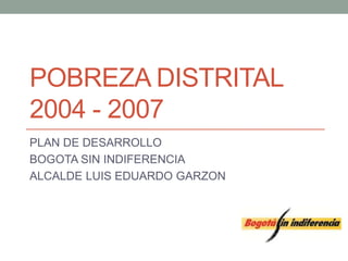 POBREZA DISTRITAL 
2004 - 2007 
PLAN DE DESARROLLO 
BOGOTA SIN INDIFERENCIA 
ALCALDE LUIS EDUARDO GARZON 
 