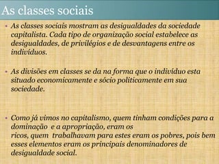 As classes sociais
• As classes sociais mostram as desigualdades da sociedade
  capitalista. Cada tipo de organização social estabelece as
  desigualdades, de privilégios e de desvantagens entre os
  indivíduos.

• As divisões em classes se da na forma que o indivíduo esta
  situado economicamente e sócio politicamente em sua
  sociedade.


• Como já vimos no capitalismo, quem tinham condições para a
  dominação e a apropriação, eram os
  ricos, quem trabalhavam para estes eram os pobres, pois bem
  esses elementos eram os principais denominadores de
  desigualdade social.
 