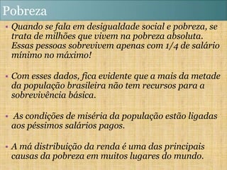 Pobreza
• Quando se fala em desigualdade social e pobreza, se
  trata de milhões que vivem na pobreza absoluta.
  Essas pessoas sobrevivem apenas com 1/4 de salário
  mínimo no máximo!

• Com esses dados, fica evidente que a mais da metade
  da população brasileira não tem recursos para a
  sobrevivência básica.

• As condições de miséria da população estão ligadas
  aos péssimos salários pagos.

• A má distribuição da renda é uma das principais
  causas da pobreza em muitos lugares do mundo.
 