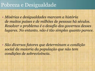 Pobreza e Desigualdade

• Misérias e desigualdades marcam a história
  de muitos países e de milhões de pessoas há séculos.
  Resolver o problema é o desafio dos governos desses
  lugares. No entanto, não é tão simples quanto parece.


• São diversos fatores que determinam a condição
  social da maioria da população que não tem
  condições de sobrevivência.
 