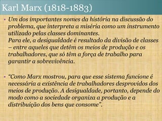 Karl Marx (1818-1883)
• Um dos importantes nomes da história na discussão do
  problema, que interpreta a miséria como um instrumento
  utilizado pelas classes dominantes.
  Para ele, a desigualdade é resultado da divisão de classes
  – entre aqueles que detêm os meios de produção e os
  trabalhadores, que só têm a força de trabalho para
  garantir a sobrevivência.

• “Como Marx mostrou, para que esse sistema funcione é
  necessária a existência de trabalhadores desprovidos dos
  meios de produção. A desigualdade, portanto, depende do
  modo como a sociedade organiza a produção e a
  distribuição dos bens que consome”.
 
