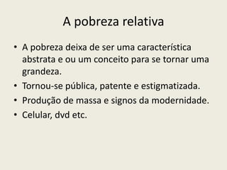 A pobreza relativaA pobreza deixa de ser uma característica abstrata e ou um conceito para se tornar uma grandeza.Tornou-se pública, patente e estigmatizada.Produção de massa e signos da modernidade.Celular, dvd etc.