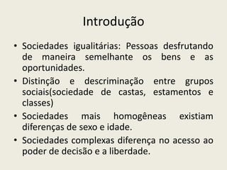 IntroduçãoSociedades igualitárias: Pessoas desfrutando de maneira semelhante os bens e as oportunidades.Distinção e descriminação entre grupos sociais(sociedade de castas, estamentos e classes)Sociedades mais homogêneas existiam diferenças de sexo e idade.Sociedades complexas diferença no acesso ao poder de decisão e a liberdade.
