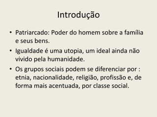 IntroduçãoPatriarcado: Poder do homem sobre a família e seus bens.Igualdade é uma utopia, um ideal ainda não vivido pela humanidade.Os grupos sociais podem se diferenciar por : etnia, nacionalidade, religião, profissão e, de forma mais acentuada, por classe social.