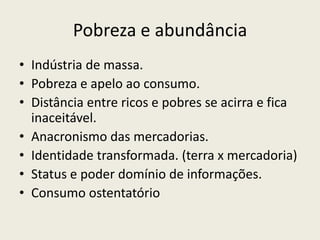 Pobreza e abundânciaIndústria de massa. Pobreza e apelo ao consumo.Distância entre ricos e pobres se acirra e fica inaceitável.Anacronismo das mercadorias.Identidade transformada. (terra x mercadoria)Status e poder domínio de informações.Consumo ostentatório