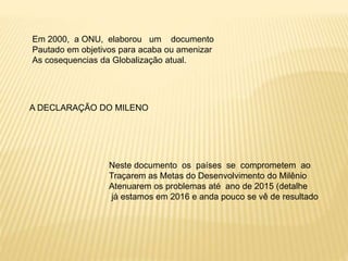 Em 2000, a ONU, elaborou um documento
Pautado em objetivos para acaba ou amenizar
As cosequencias da Globalização atual.
A DECLARAÇÃO DO MILENO
Neste documento os países se comprometem ao
Traçarem as Metas do Desenvolvimento do Milênio
Atenuarem os problemas até ano de 2015 (detalhe
já estamos em 2016 e anda pouco se vê de resultado
 
