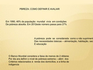 PBREZA: COMO DEFINIR E AVALIAR
Em 1990, 46% da população mundial vivia em condições
De pobreza absolta. Em 2012este número passa para 27%
A pobreza pode se considerada como o não supriment
Das necessidades básicas – alimentação, habitação, saú
E educação
O Banco Mundial considera a faixa de menos de 2 dólares
Por dia ara definir o nível de pobreza extrema – além dos
Critérios relacionados à renda dos domicílios, e a linha de
indigencia
 