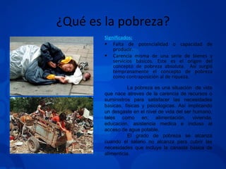 ¿Qué es la pobreza? Significados: Falta de potencialidad o capacidad de producir. Carencia misma de una serie de bienes y servicios básicos. Este es el origen del concepto de pobreza absoluta.  Así surgió tempranamente el concepto de pobreza como contraposición al de riqueza. La pobreza es una situaci ó n  de vida que nace atreves de la carencia de recursos o suministros para satisfacer las necesidades b á sicas, f í sicas y psicol ó gicas. Así implicando un desgaste en el nivel de vida del ser humano, tales como en; alimentación, vivienda, educaci ó n, asistencia medica e incluso al acceso de agua potable. El grado de pobreza se alcanza cuando el salario no alcanza para cubrir las necesidades que incluye la canasta b á sica de alimenticia. 