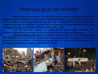 Pobreza post terremoto 500 mil personas más cayeron en condición de pobreza después del terremoto del 27 de febrero de 2010. La destrucción de viviendas y la pérdida de empleo no dieron tregua a gran parte de clase media que habita entre Valparaíso y Bio -bio y que vio disminuida de forma considerable su calidad de vida luego del cataclismo. Las cifras no son alentadoras y parecen alejarnos cada vez más el deseo de terminar con la pobreza y alcanzar el desarrollo en 2018. A un 19,4 por ciento aumentó  la pobreza en Chile según reveló la Encuesta Post Terremoto realizada por el ministerio de Planificación entre mayo y junio del año pasado. El instrumento pretendía develar la situación socioeconómica en la que quedaron miles de familias después de la catástrofe y el escenario no fue nada alentador: Se registró un alza de tres puntos porcentuales respecto a la última Casen, lo que significó el ingreso de 500 mil personas más a la categoría de pobreza, sumando un total de tres millones. 