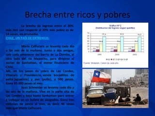 Brecha entre ricos y pobres La brecha de ingreso entre el 20% más rico con respecto al 20% más pobre es de 14 veces, en promedio. CHILE, UN PAÍS DE EXTREMOS: María Calfucura se levanta cada día a las seis de la mañana. Junto a dos amigas, sale cada amanecer del barrio de La Chimba, al otro lado del río Mapocho, para dirigirse al sector de Sanhattan, el motor financiero de Chile. Allí, en los pasos de cebra de Las Condes, Vitacura y Providencia, vende bocadillos de palta (aguacate) y ave (pollo), a 500 pesos. Gana 65.000 pesos al mes. Juan Schneider se levanta cada día a las seis de la mañana. Vive en la parte alta de Las Condes y baja hasta Sanhattan para entrar a trabajar en un bufete de abogados. Gana tres millones de pesos al mes, es decir, 46 veces más que María Calfucura. 