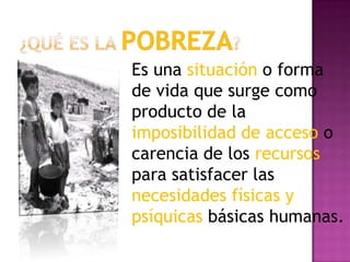 ¿Qué es la Pobreza?Es una situación o forma de vida que surge como producto de la imposibilidad de acceso o carencia de los recursos para satisfacer las necesidades físicas y psíquicas básicas humanas.