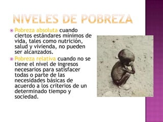 Pobreza absoluta cuando ciertos estándares mínimos de vida, tales como nutrición, salud y vivienda, no pueden ser alcanzados.Pobreza relativa cuando no se tiene el nivel de ingresos necesarios para satisfacer todas o parte de las necesidades básicas de acuerdo a los criterios de un determinado tiempo y sociedad.NIVELES DE POBREZA