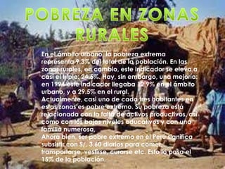 En el ámbito urbano, la pobreza extrema
representa 9.3% del total de la población. En las
zonas rurales, en cambio, este indicador se eleva a
casi el triple: 24.5%. Hay, sin embargo, una mejoría:
en 1994 este indicador llegaba 12.9% en el ámbito
urbano, y a 29.5% en el rural.
Actualmente, casi uno de cada tres habitantes en
estas zonas es pobre extremo. Su pobreza está
relacionada con la falta de activos productivos, así
como con los bajos niveles educativos y con una
familia numerosa,
Ahora bien, ser pobre extremo en el Perú significa
subsistir con S/. 3.60 diarios para comer,
transportarse, vestirse, curarse etc. Esto lo pasa el
15% de la población.
 